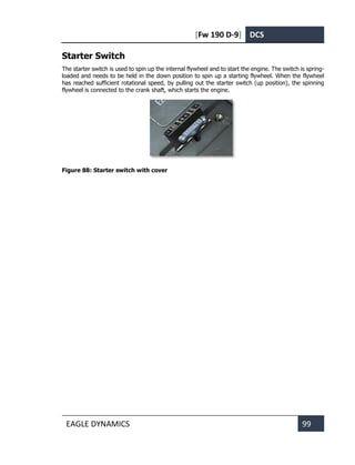 [Fw 190 D-9] DCS
EAGLE DYNAMICS 99
Starter Switch
The starter switch is used to spin up the internal flywheel and to start the engine. The switch is spring-
loaded and needs to be held in the down position to spin up a starting flywheel. When the flywheel
has reached sufficient rotational speed, by pulling out the starter switch (up position), the spinning
flywheel is connected to the crank shaft, which starts the engine.
Figure 88: Starter switch with cover
 