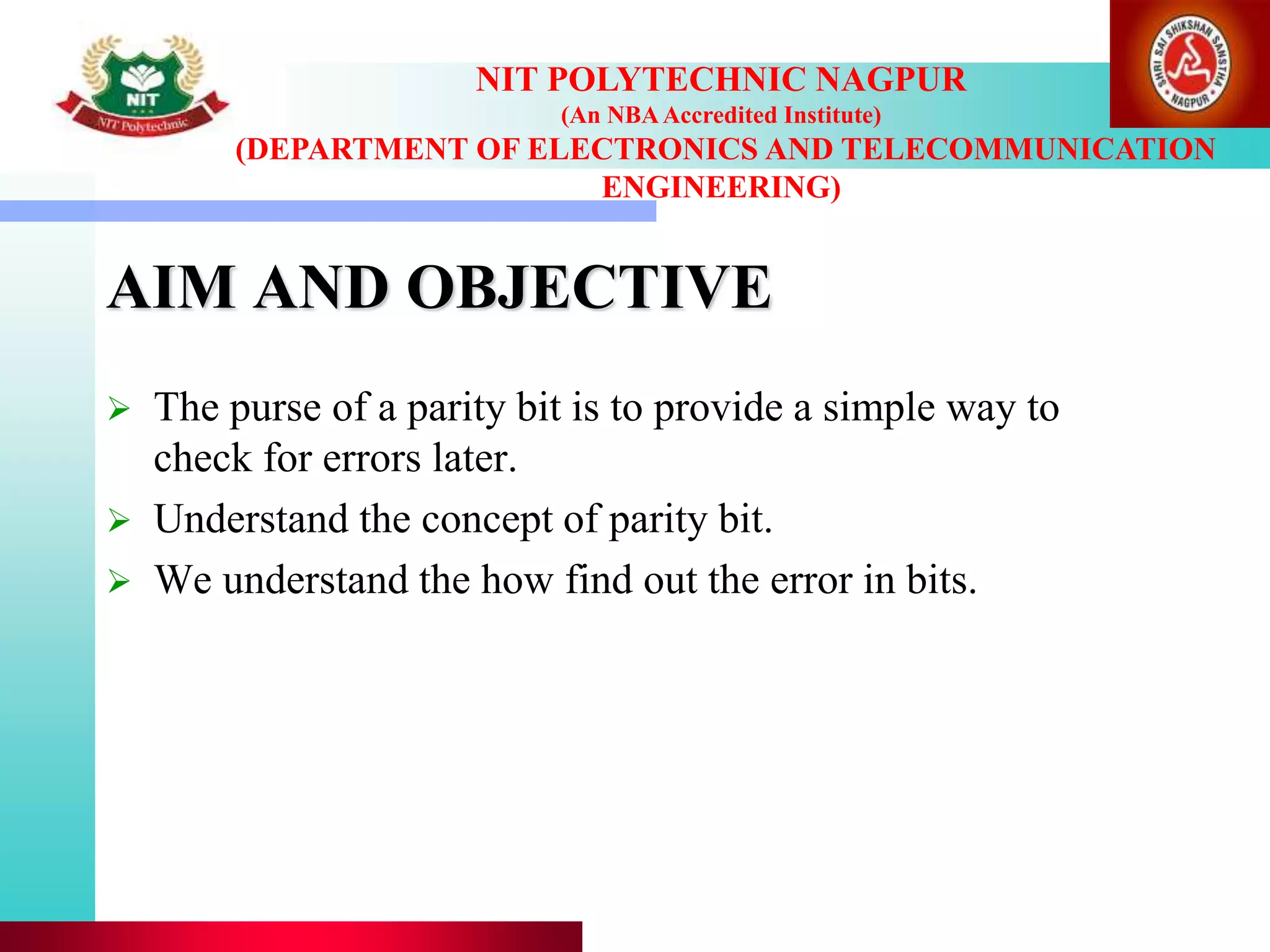 AIM AND OBJECTIVE
 The purse of a parity bit is to provide a simple way to
check for errors later.
 Understand the concept of parity bit.
 We understand the how find out the error in bits.
NIT POLYTECHNIC NAGPUR
(An NBAAccredited Institute)
(DEPARTMENT OF ELECTRONICS AND TELECOMMUNICATION
ENGINEERING)
 