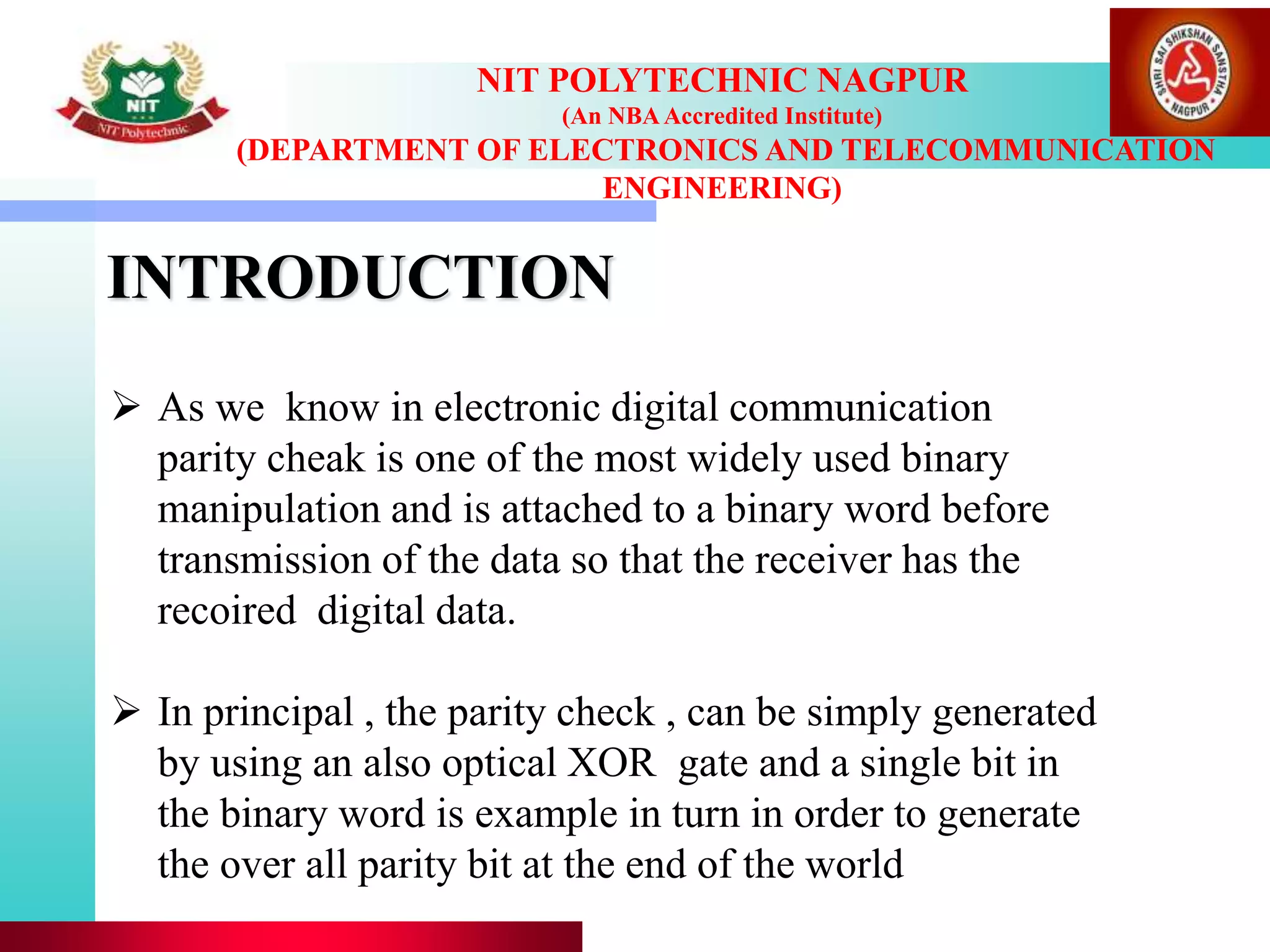 INTRODUCTION
NIT POLYTECHNIC NAGPUR
(An NBAAccredited Institute)
(DEPARTMENT OF ELECTRONICS AND TELECOMMUNICATION
ENGINEERING)
 As we know in electronic digital communication
parity cheak is one of the most widely used binary
manipulation and is attached to a binary word before
transmission of the data so that the receiver has the
recoired digital data.
 In principal , the parity check , can be simply generated
by using an also optical XOR gate and a single bit in
the binary word is example in turn in order to generate
the over all parity bit at the end of the world
 