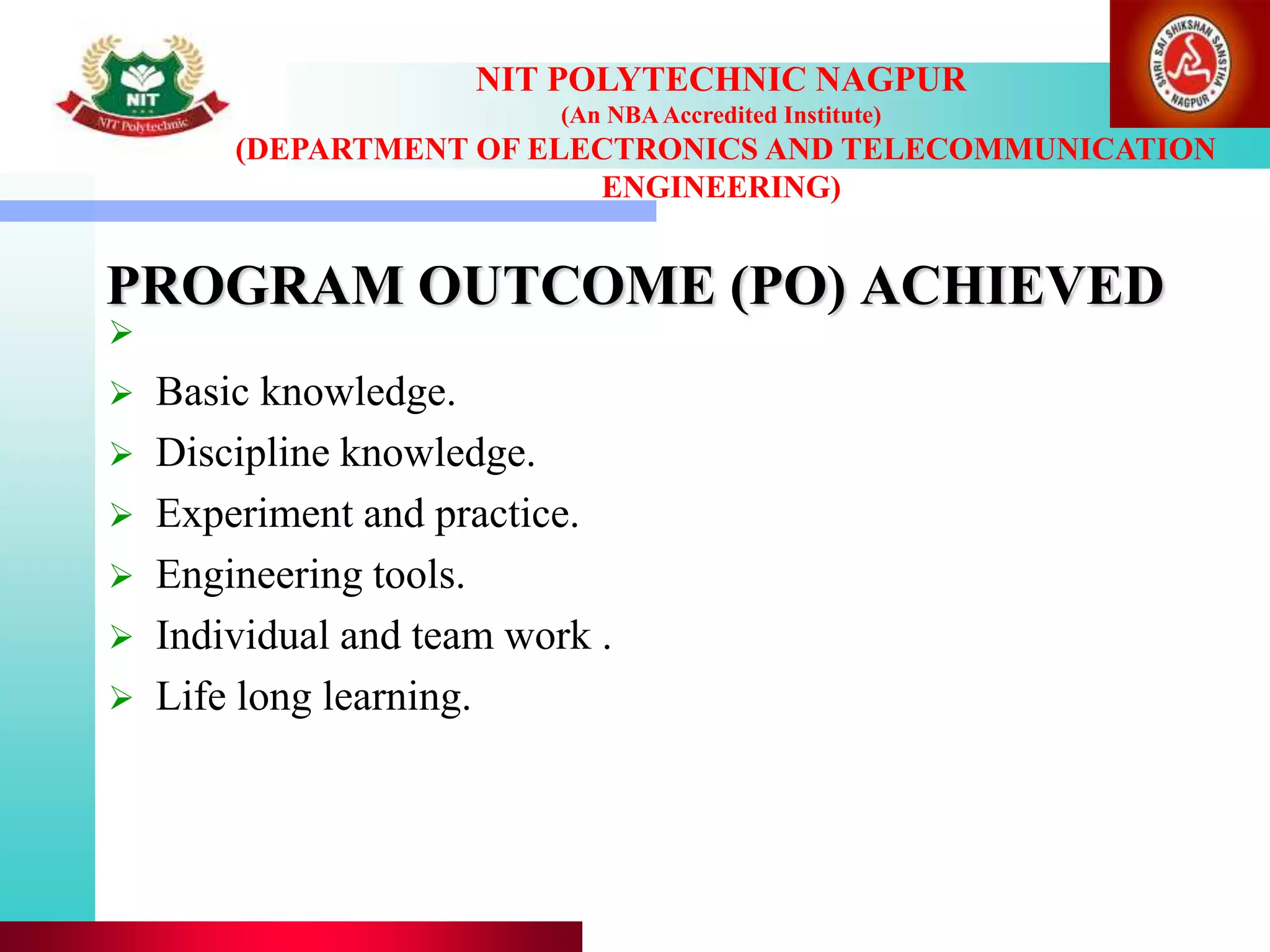 PROGRAM OUTCOME (PO) ACHIEVED
NIT POLYTECHNIC NAGPUR
(An NBAAccredited Institute)
(DEPARTMENT OF ELECTRONICS AND TELECOMMUNICATION
ENGINEERING)

 Basic knowledge.
 Discipline knowledge.
 Experiment and practice.
 Engineering tools.
 Individual and team work .
 Life long learning.
 