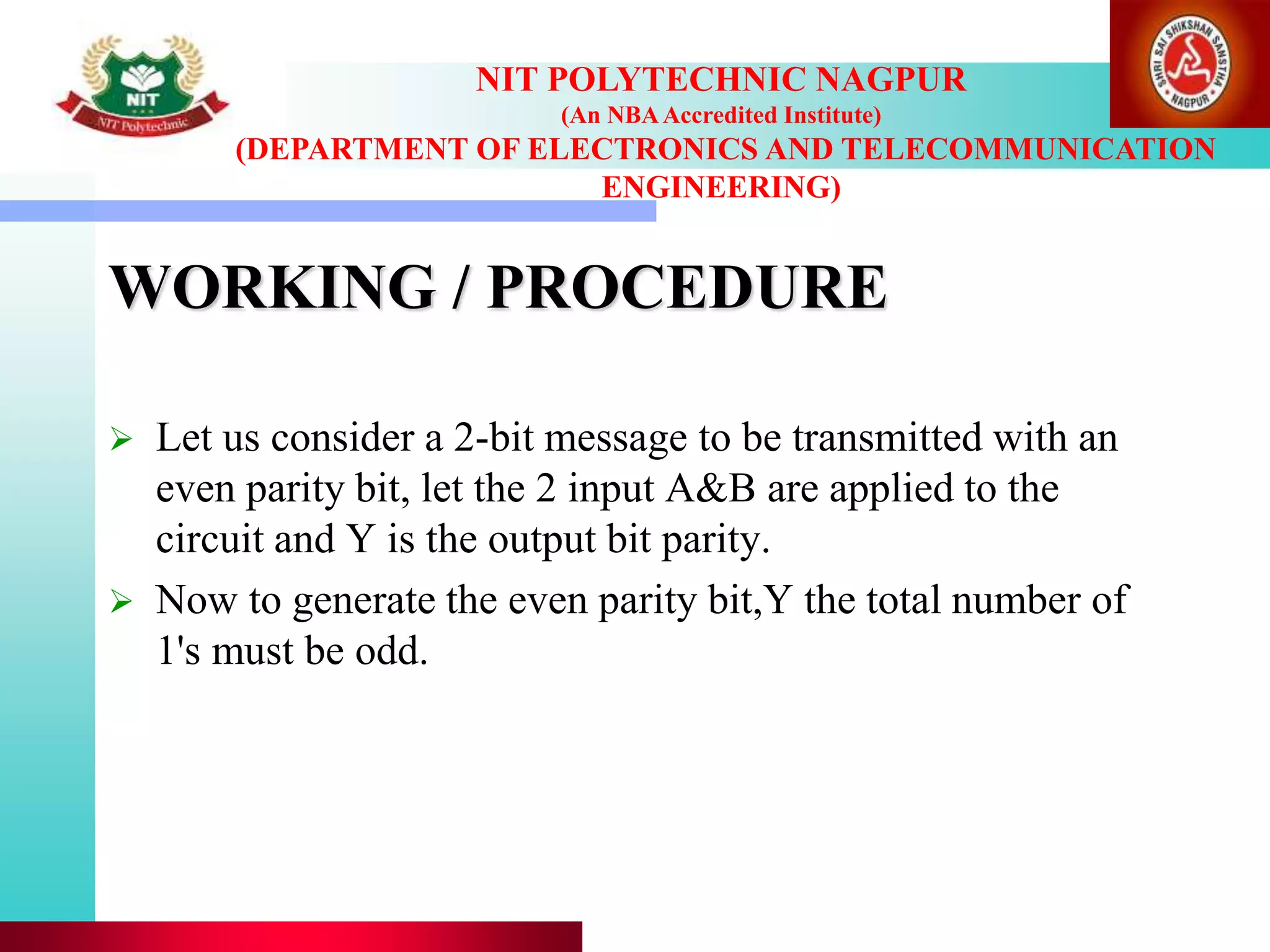 WORKING / PROCEDURE
 Let us consider a 2-bit message to be transmitted with an
even parity bit, let the 2 input A&B are applied to the
circuit and Y is the output bit parity.
 Now to generate the even parity bit,Y the total number of
1's must be odd.
NIT POLYTECHNIC NAGPUR
(An NBAAccredited Institute)
(DEPARTMENT OF ELECTRONICS AND TELECOMMUNICATION
ENGINEERING)
 