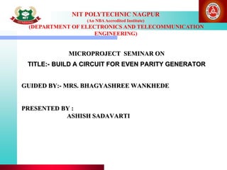 NIT POLYTECHNIC NAGPUR
(An NBAAccredited Institute)
(DEPARTMENT OF ELECTRONICS AND TELECOMMUNICATION
ENGINEERING)
GUIDED BY:- MRS. BHAGYASHREE WANKHEDE
PRESENTED BY :
ASHISH SADAVARTI
MICROPROJECT SEMINAR ON
TITLE:- BUILD A CIRCUIT FOR EVEN PARITY GENERATOR
 