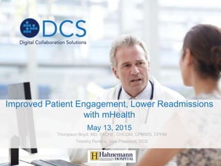 Improved Patient Engagement, Lower Readmissions
with mHealth
May 13, 2015
Thompson Boyd, MD, FACHE, CHCQM, CPHIMS, CPHM
Timothy Perkins, Vice President, DCS
 