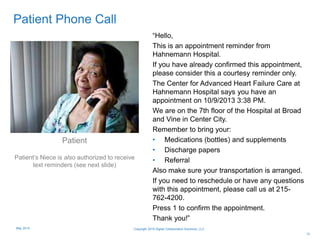 13
Patient Phone Call
“Hello,
This is an appointment reminder from
Hahnemann Hospital.
If you have already confirmed this appointment,
please consider this a courtesy reminder only.
The Center for Advanced Heart Failure Care at
Hahnemann Hospital says you have an
appointment on 10/9/2013 3:38 PM.
We are on the 7th floor of the Hospital at Broad
and Vine in Center City.
Remember to bring your:
• Medications (bottles) and supplements
• Discharge papers
• Referral
Also make sure your transportation is arranged.
If you need to reschedule or have any questions
with this appointment, please call us at 215-
762-4200.
Press 1 to confirm the appointment.
Thank you!”
Patient
Patient’s Niece is also authorized to receive
text reminders (see next slide)
Copyright 2015 Digital Collaboration Solutions, LLCMay 2015
 