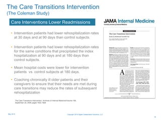 • Intervention patients had lower rehospitalization rates
at 30 days and at 90 days than control subjects.
• Intervention patients had lower rehospitalization rates
for the same conditions that precipitated the index
hospitalization at 90 days and at 180 days than
control subjects.
• Mean hospital costs were lower for intervention
patients vs. control subjects at 180 days.
• Coaching chronically ill older patients and their
caregivers to ensure that their needs are met during
care transitions may reduce the rates of subsequent
rehospitalization
Care Interventions Lower Readmissions
16
The Care Transitions Intervention
(The Coleman Study)
The Care Transitions Intervention, Archives of Internal Medicine/Volume 166,
September 25, 2006 pages 1822-1828
Copyright 2015 Digital Collaboration Solutions, LLCMay 2015
 