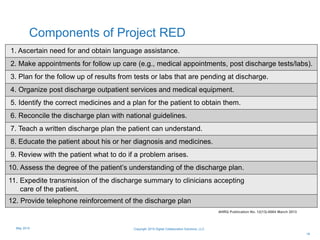 Components of Project RED
19
1. Ascertain need for and obtain language assistance.
2. Make appointments for follow up care (e.g., medical appointments, post discharge tests/labs).
3. Plan for the follow up of results from tests or labs that are pending at discharge.
4. Organize post discharge outpatient services and medical equipment.
5. Identify the correct medicines and a plan for the patient to obtain them.
6. Reconcile the discharge plan with national guidelines.
7. Teach a written discharge plan the patient can understand.
8. Educate the patient about his or her diagnosis and medicines.
9. Review with the patient what to do if a problem arises.
10. Assess the degree of the patient’s understanding of the discharge plan.
11. Expedite transmission of the discharge summary to clinicians accepting
care of the patient.
12. Provide telephone reinforcement of the discharge plan
AHRQ Publication No. 12(13)-0084 March 2013
Copyright 2015 Digital Collaboration Solutions, LLCMay 2015
 