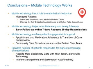 Conclusions – Mobile Technology Works
• Mobile technology has a role in readmissions reduction
– Messaged Patients:
• Are MORE ENGAGED and Readmitted Less Often
• Show up for their Outpatient Appointments at a Higher Rate, Cancel Less
• Mobile technology helps to facilitate early and timely follow-up
– Early Follow-up within 7 days Reduces 30-day Readmissions
• Mobile technology enables patient engagement to support:
– Appointment and Medication Adherence & Transition of Care
Coordination
– Community Care Coordination across the Patient Care Team
• Smallest number of patients responsible for highest percentage
of readmissions
– Require Multi-disciplinary Care with High Touch, along with
Technology
– Intense Management and Stakeholder Accountability
44
Copyright 2015 Digital Collaboration Solutions, LLCMay 2015
 