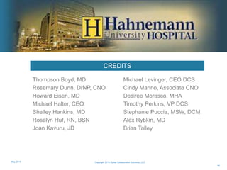 CREDITS
Thompson Boyd, MD
Rosemary Dunn, DrNP, CNO
Howard Eisen, MD
Michael Halter, CEO
Shelley Hankins, MD
Rosalyn Huf, RN, BSN
Joan Kavuru, JD
Michael Levinger, CEO DCS
Cindy Marino, Associate CNO
Desiree Morasco, MHA
Timothy Perkins, VP DCS
Stephanie Puccia, MSW, DCM
Alex Rybkin, MD
Brian Talley
46
Copyright 2015 Digital Collaboration Solutions, LLCMay 2015
 