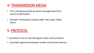 4: TRANSMISSION MEDIA
• This is the physical path by which massage travel from
source to destination.
• Example: Twisted pair, Coaxial cable, Fiber optic, Radio
waves.
• A protocol is set of rules that govern data communication.
• It provides agreement between sender and receiver devices.
5: PROTOCOL
 