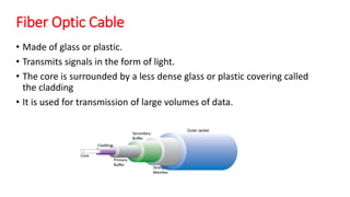 Fiber Optic Cable
• Made of glass or plastic.
• Transmits signals in the form of light.
• The core is surrounded by a less dense glass or plastic covering called
the cladding
• It is used for transmission of large volumes of data.
 