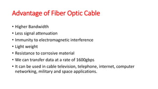 Advantage of Fiber Optic Cable
• Higher Bandwidth
• Less signal attenuation
• Immunity to electromagnetic interference
• Light weight
• Resistance to corrosive material
• We can transfer data at a rate of 1600gbps
• It can be used in cable television, telephone, internet, computer
networking, military and space applications.
 