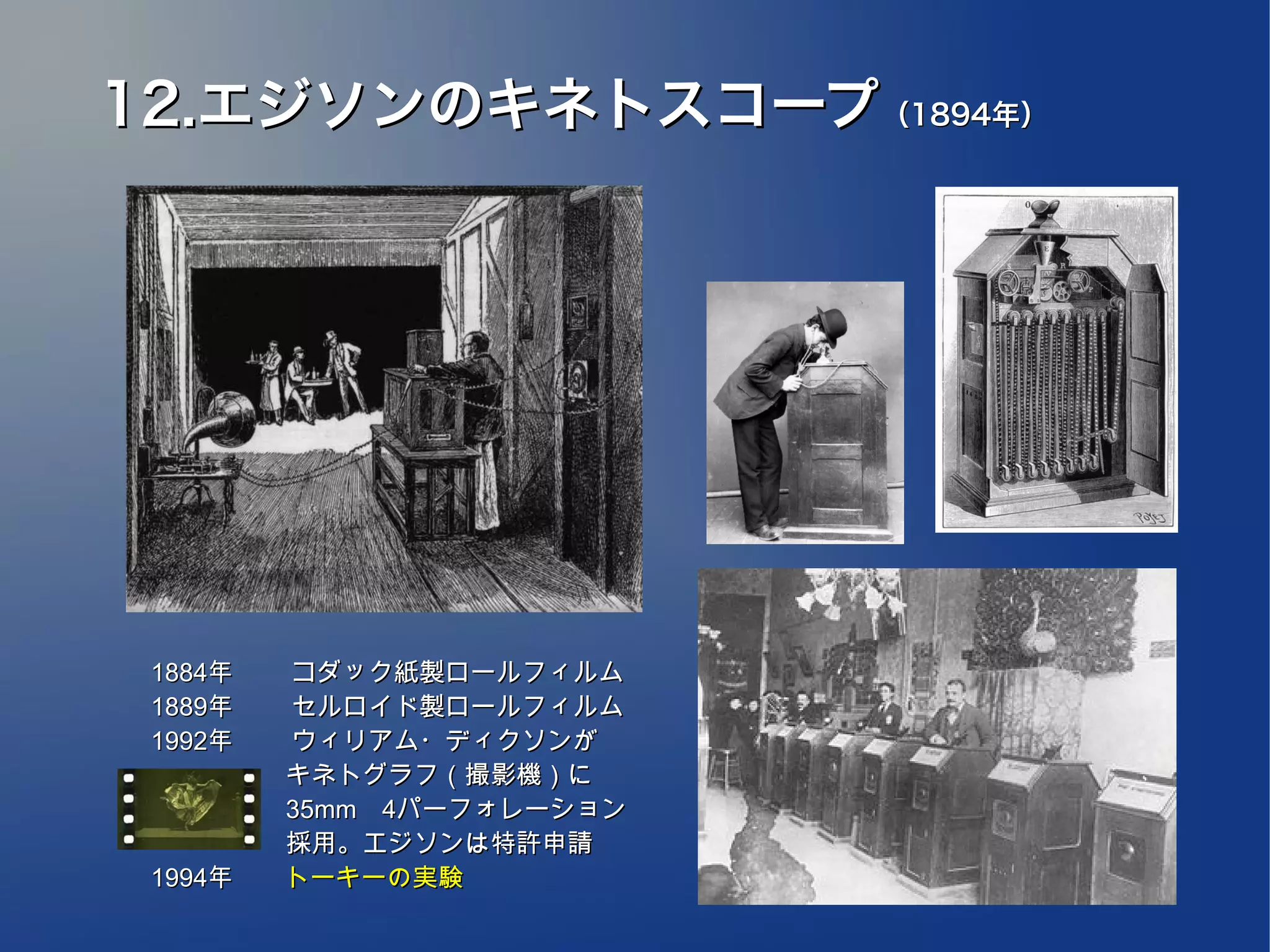 12.エジソンのキネトスコープ（1894年）




 1884年　 　コダック紙製ロールフィルム
 1889年　 　セルロイド製ロールフィルム
 1992年　　 ウィリアム・ディクソンが
 　　　　　 キネトグラフ（撮影機）に
 　　　　　 35mm　4パーフォレーション
 　　　　　 採用。エジソンは特許申請
 1994年　　トーキーの実験
 
