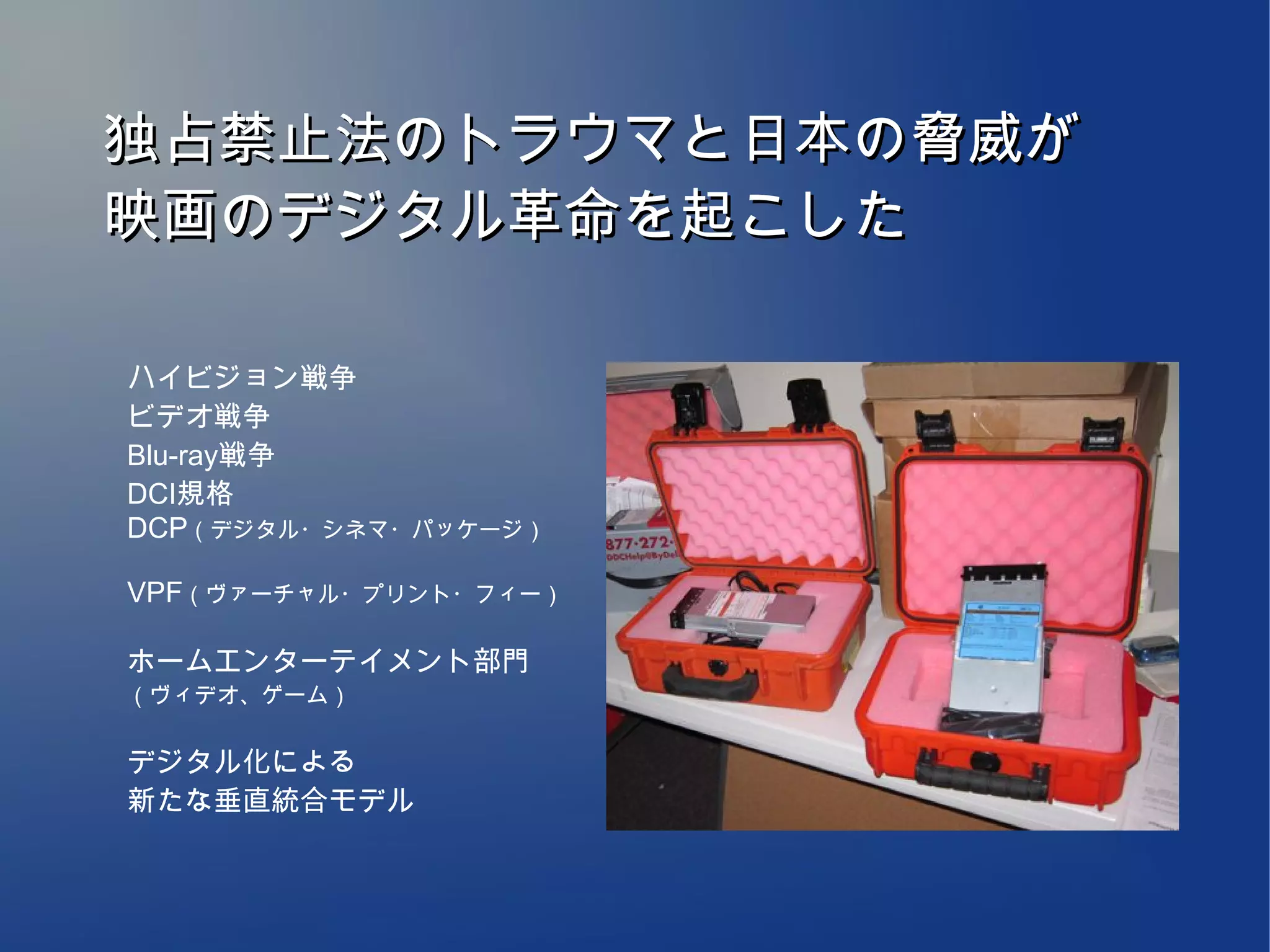 独占禁止法のトラウマと日本の脅威が
映画のデジタル革命を起こした

ハイビジョン戦争
ビデオ戦争
Blu-ray戦争
DCI規格
DCP（デジタル・シネマ・パッケージ）

VPF（ヴァーチャル・プリント・フィー）

ホームエンターテイメント部門
（ヴィデオ、ゲーム）


デジタル化による
新たな垂直統合モデル
 