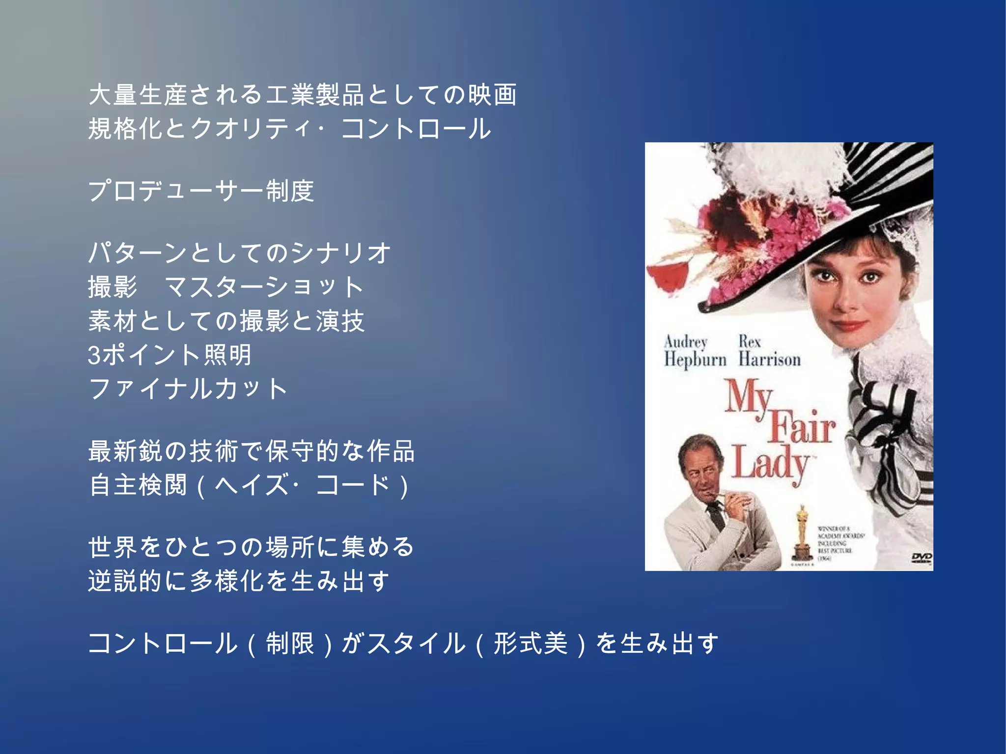 大量生産される工業製品としての映画
規格化とクオリティ・コントロール

プロデューサー制度

パターンとしてのシナリオ
撮影　マスターショット
素材としての撮影と演技
3ポイント照明
ファイナルカット

最新鋭の技術で保守的な作品
自主検閲（ヘイズ・コード）

世界をひとつの場所に集める
逆説的に多様化を生み出す

コントロール（制限）がスタイル（形式美）を生み出す
 