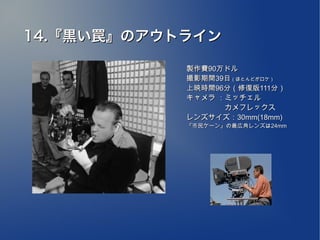 14.『黒い罠』のアウトライン

            製作費90万ドル
            撮影期間39日（ほとんどがロケ）
            上映時間96分（修復版111分）
            キャメラ ：ミッチェル
            　　　　　 カメフレックス
            レンズサイズ：30mm(18mm)
            『市民ケーン』の最広角レンズは24mm
 