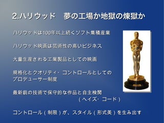 2.ハリウッド　夢の工場か地獄の煉獄か
　
ハリウッドは100年以上続くソフト集積産業

ハリウッド映画は芸術性の高いビジネス

大量生産される工業製品としての映画

規格化とクオリティ・コントロールとしての
プロデューサー制度

最新鋭の技術で保守的な作品と自主検閲
　　　　　　　　　　　　　（ヘイズ・コード）

コントロール（制限）が、スタイル（形式美）を生み出す
 