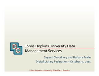 Johns	
  Hopkins	
  University	
  Data	
  
Management	
  Services	
  
                   Sayeed	
  Choudhury	
  and	
  Barbara	
  Pralle	
  
            Digital	
  Library	
  Federation	
  –	
  October	
  31,	
  2011	
  

   Johns	
  Hopkins	
  University	
  Sheridan	
  Libraries	
  
 