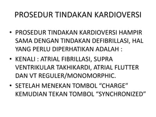 PROSEDUR TINDAKAN KARDIOVERSI
• PROSEDUR TINDAKAN KARDIOVERSI HAMPIR
SAMA DENGAN TINDAKAN DEFIBRILLASI, HAL
YANG PERLU DIPERHATIKAN ADALAH :
• KENALI : ATRIAL FIBRILLASI, SUPRA
VENTRIKULAR TAKHIKARDI, ATRIAL FLUTTER
DAN VT REGULER/MONOMORPHIC.
• SETELAH MENEKAN TOMBOL “CHARGE”
KEMUDIAN TEKAN TOMBOL “SYNCHRONIZED”
 