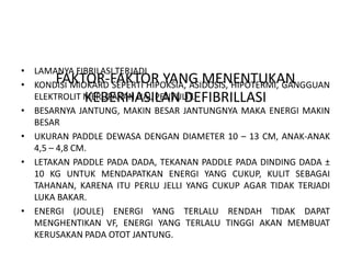 FAKTOR-FAKTOR YANG MENENTUKAN
KEBERHASILAN DEFIBRILLASI
• LAMANYA FIBRILASI TERJADI
• KONDISI MIOKARD SEPERTI HIPOKSIA, ASIDOSIS, HIPOTERMI, GANGGUAN
ELEKTROLIT MERUPAKAN HAL PENYULIT.
• BESARNYA JANTUNG, MAKIN BESAR JANTUNGNYA MAKA ENERGI MAKIN
BESAR
• UKURAN PADDLE DEWASA DENGAN DIAMETER 10 – 13 CM, ANAK-ANAK
4,5 – 4,8 CM.
• LETAKAN PADDLE PADA DADA, TEKANAN PADDLE PADA DINDING DADA ±
10 KG UNTUK MENDAPATKAN ENERGI YANG CUKUP, KULIT SEBAGAI
TAHANAN, KARENA ITU PERLU JELLI YANG CUKUP AGAR TIDAK TERJADI
LUKA BAKAR.
• ENERGI (JOULE) ENERGI YANG TERLALU RENDAH TIDAK DAPAT
MENGHENTIKAN VF, ENERGI YANG TERLALU TINGGI AKAN MEMBUAT
KERUSAKAN PADA OTOT JANTUNG.
 