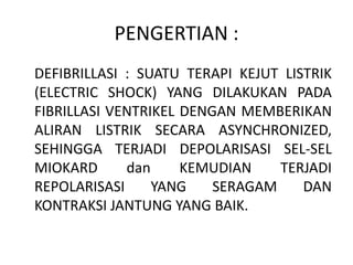 PENGERTIAN :
DEFIBRILLASI : SUATU TERAPI KEJUT LISTRIK
(ELECTRIC SHOCK) YANG DILAKUKAN PADA
FIBRILLASI VENTRIKEL DENGAN MEMBERIKAN
ALIRAN LISTRIK SECARA ASYNCHRONIZED,
SEHINGGA TERJADI DEPOLARISASI SEL-SEL
MIOKARD dan KEMUDIAN TERJADI
REPOLARISASI YANG SERAGAM DAN
KONTRAKSI JANTUNG YANG BAIK.
 