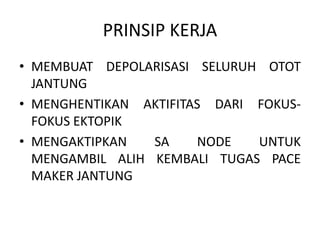 PRINSIP KERJA
• MEMBUAT DEPOLARISASI SELURUH OTOT
JANTUNG
• MENGHENTIKAN AKTIFITAS DARI FOKUS-
FOKUS EKTOPIK
• MENGAKTIPKAN SA NODE UNTUK
MENGAMBIL ALIH KEMBALI TUGAS PACE
MAKER JANTUNG
 