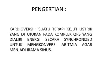 PENGERTIAN :
KARDIOVERSI : SUATU TERAPI KEJUT LISTRIK
YANG DITUJUKAN PADA KOMPLEK QRS YANG
DIALIRI ENERGI SECARA SYNCHRONIZED
UNTUK MENGKONVERSI ARITMIA AGAR
MENJADI IRAMA SINUS.
 