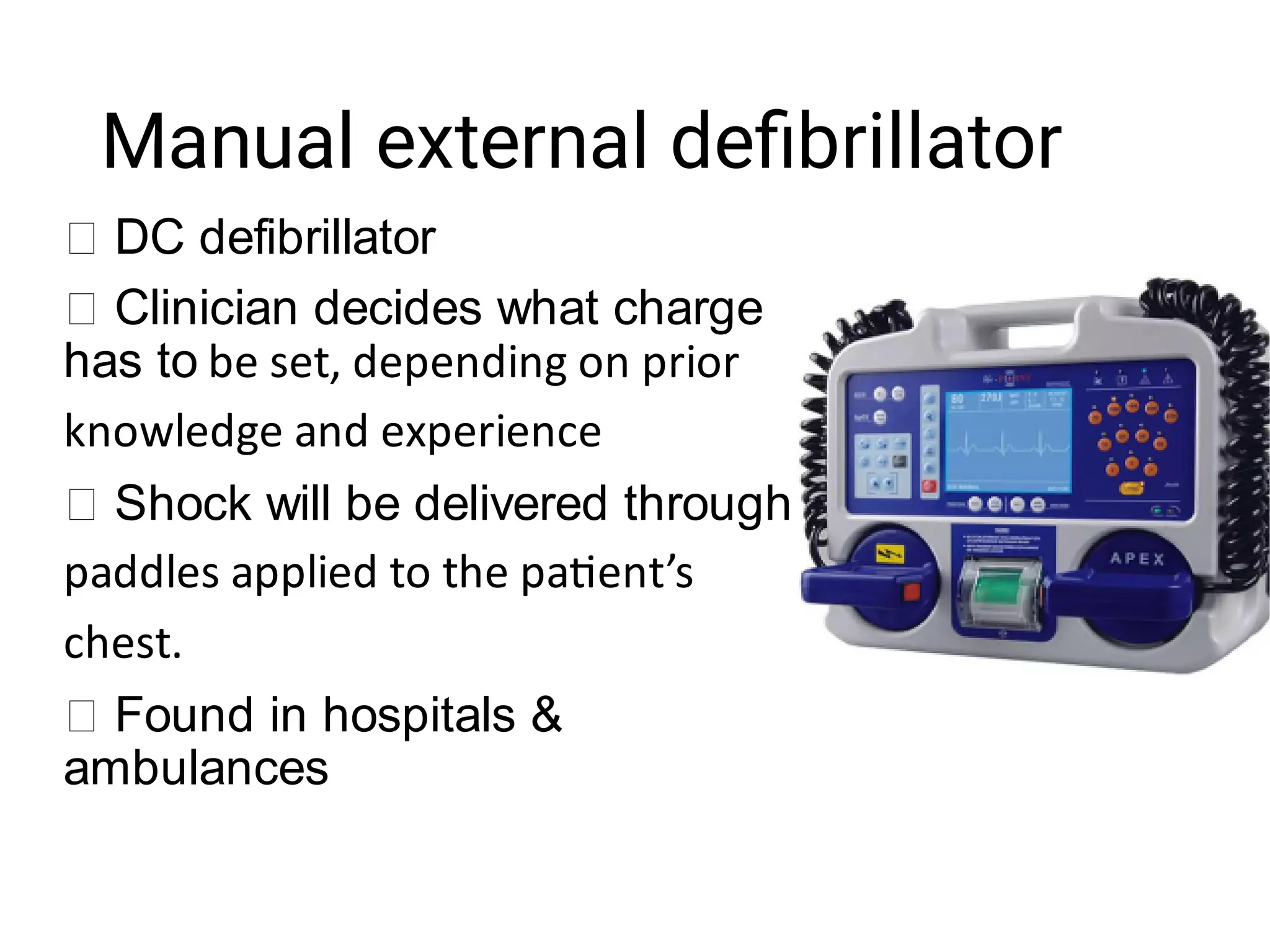 Manual external deﬁbrillator
DC defibrillator
Clinician decides what charge
has to be set, depending on prior
knowledge and experience
Shock will be delivered through
paddles applied to the pa ent’s
chest.
Found in hospitals &
ambulances
 
