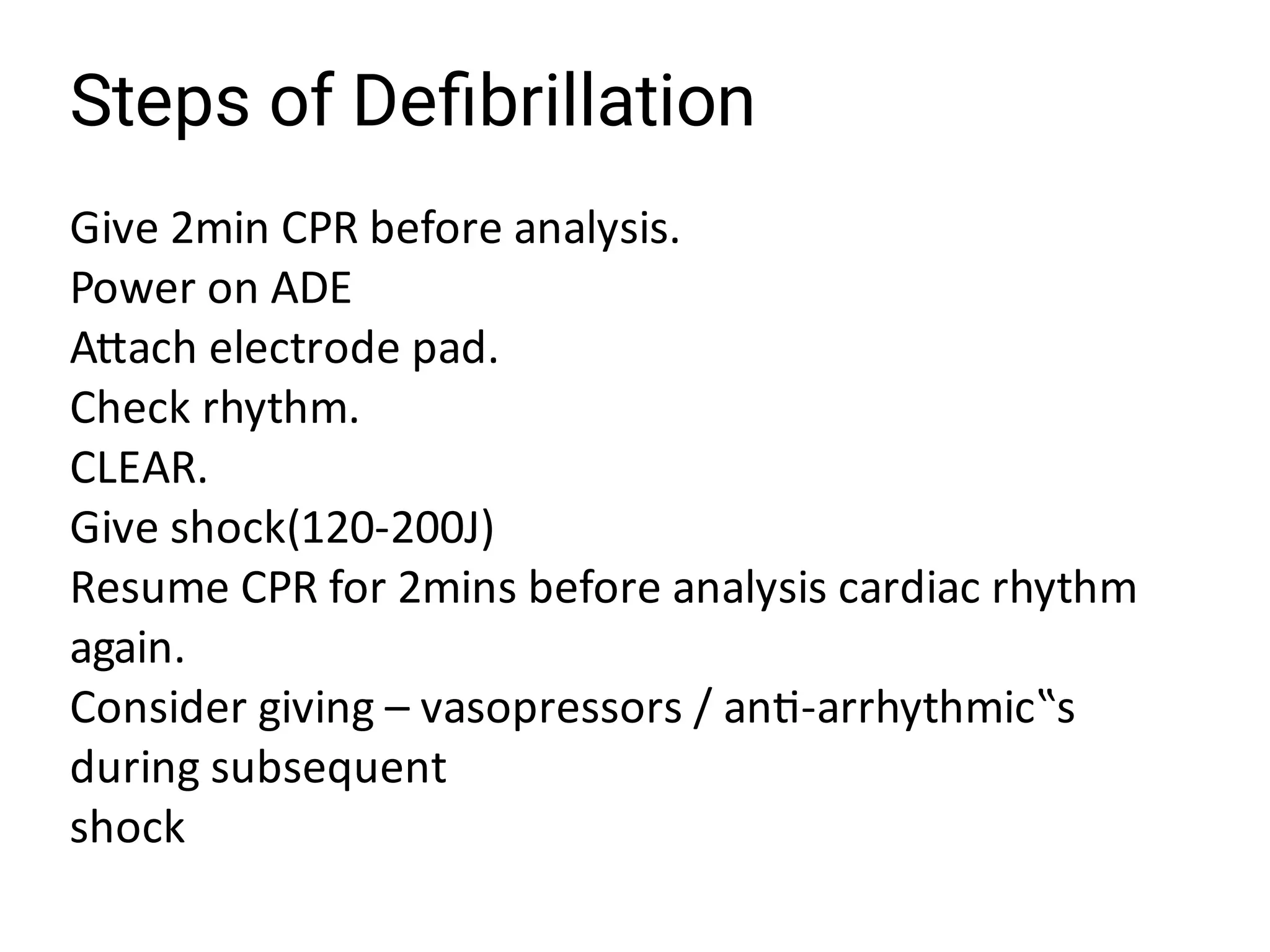 Steps of Deﬁbrillation
Give 2min CPR before analysis.
Power on ADE
A ach electrode pad.
Check rhythm.
CLEAR.
Give shock(120-200J)
Resume CPR for 2mins before analysis cardiac rhythm
again.
Consider giving – vasopressors / an -arrhythmic‟s
during subsequent
shock
 