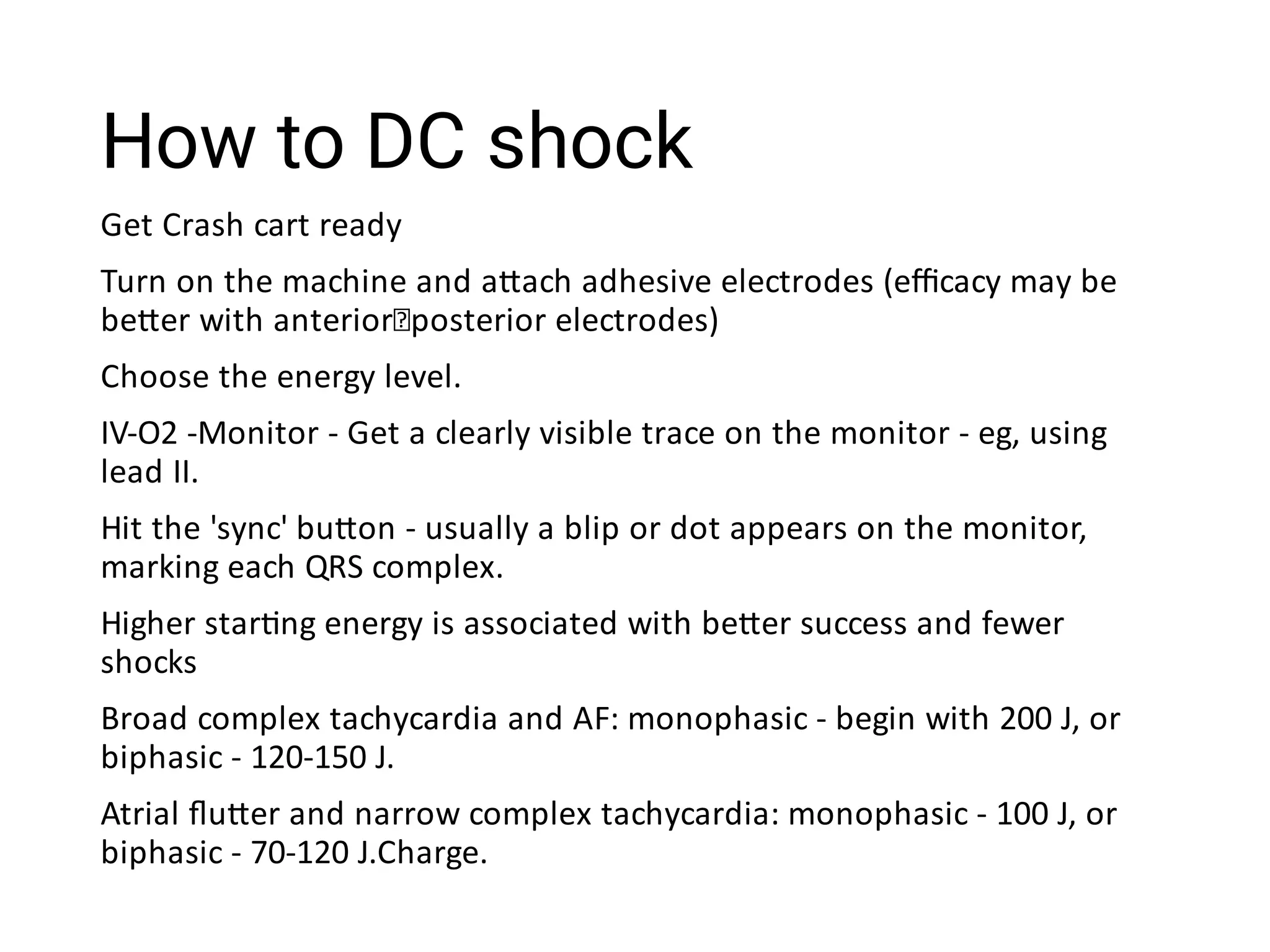 How to DC shock
Get Crash cart ready
Turn on the machine and a ach adhesive electrodes (eﬃcacy may be
be er with anterior posterior electrodes)
Choose the energy level.
IV-O2 -Monitor - Get a clearly visible trace on the monitor - eg, using
lead II.
Hit the 'sync' bu on - usually a blip or dot appears on the monitor,
marking each QRS complex.
Higher star ng energy is associated with be er success and fewer
shocks
Broad complex tachycardia and AF: monophasic - begin with 200 J, or
biphasic - 120-150 J.
Atrial ﬂu er and narrow complex tachycardia: monophasic - 100 J, or
biphasic - 70-120 J.Charge.
 