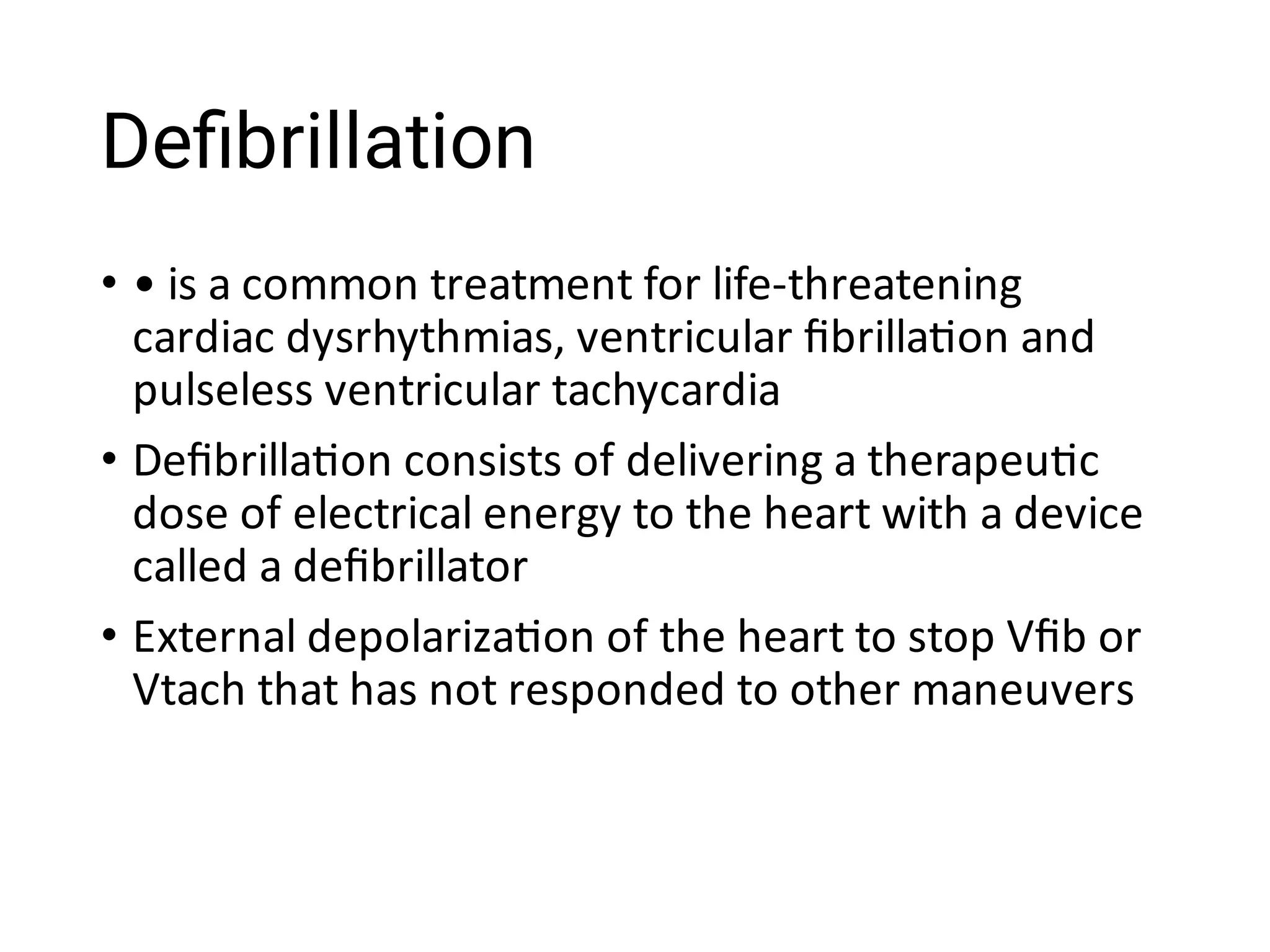 Deﬁbrillation
•
•
•
• is a common treatment for life-threatening
cardiac dysrhythmias, ventricular ﬁbrilla on and
pulseless ventricular tachycardia
Deﬁbrilla on consists of delivering a therapeu c
dose of electrical energy to the heart with a device
called a deﬁbrillator
External depolariza on of the heart to stop Vﬁb or
Vtach that has not responded to other maneuvers
 