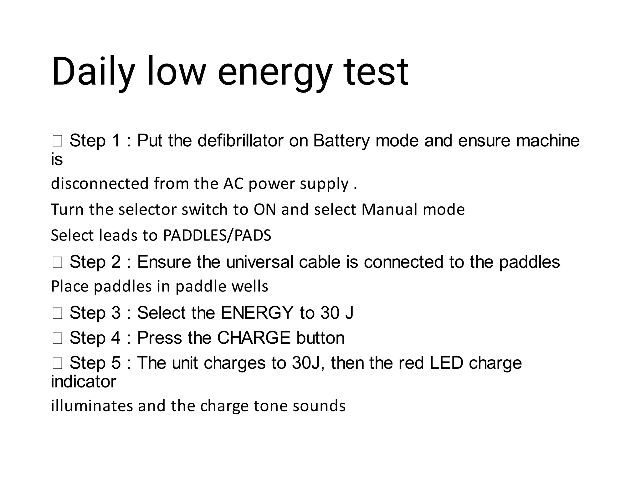 Daily low energy test
Step 1 : Put the defibrillator on Battery mode and ensure machine
is
disconnected from the AC power supply .
Turn the selector switch to ON and select Manual mode
Select leads to PADDLES/PADS
Step 2 : Ensure the universal cable is connected to the paddles
Place paddles in paddle wells
Step 3 : Select the ENERGY to 30 J
Step 4 : Press the CHARGE button
Step 5 : The unit charges to 30J, then the red LED charge
indicator
illuminates and the charge tone sounds
 