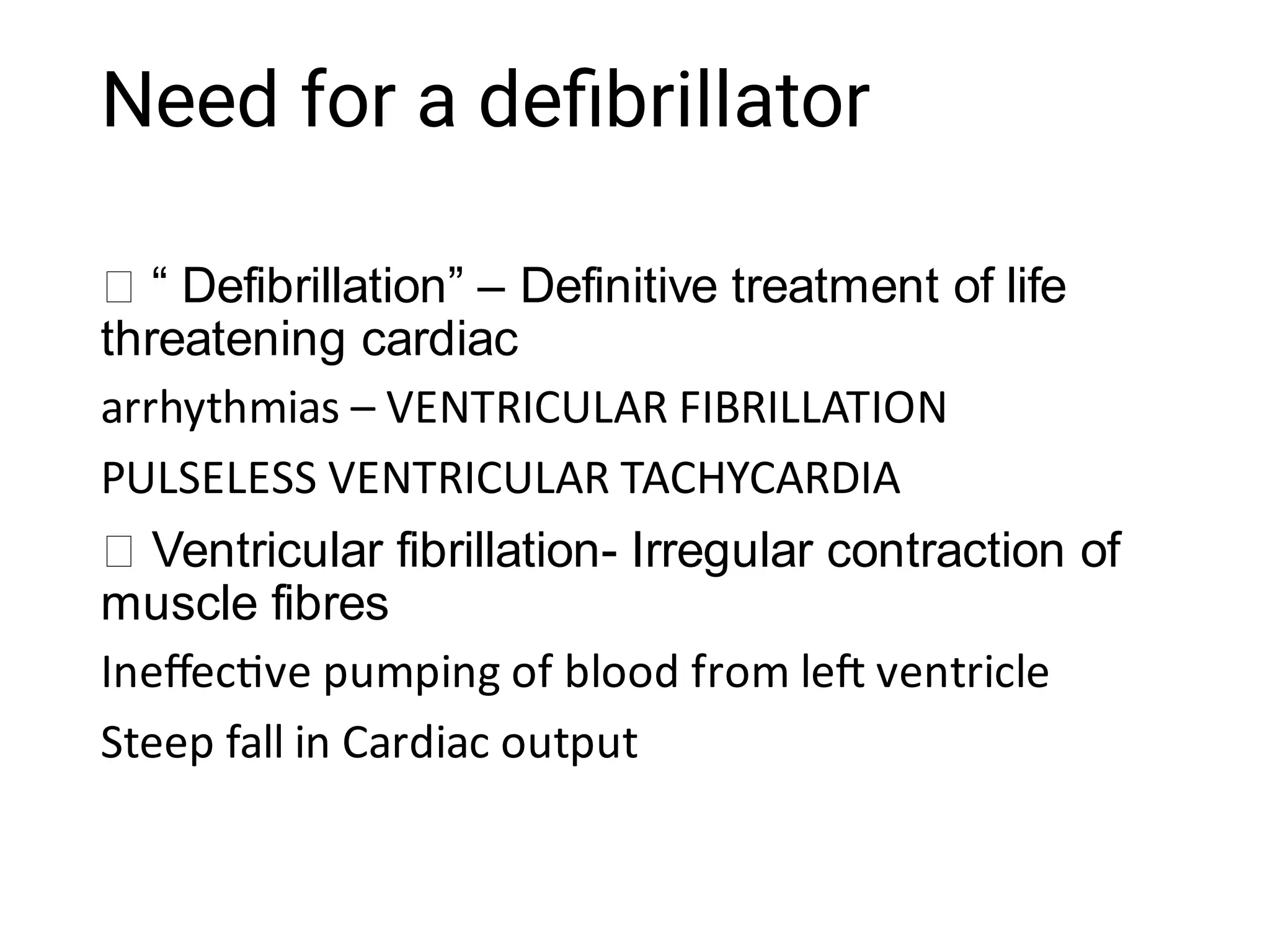 Need for a deﬁbrillator
“ Defibrillation” – Definitive treatment of life
threatening cardiac
arrhythmias – VENTRICULAR FIBRILLATION
PULSELESS VENTRICULAR TACHYCARDIA
Ventricular fibrillation- Irregular contraction of
muscle fibres
Ineﬀec ve pumping of blood from le ventricle
Steep fall in Cardiac output
 