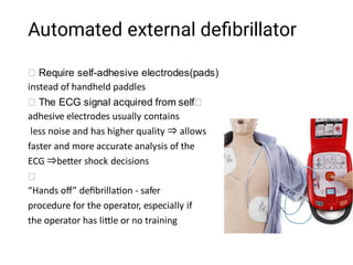 Automated external deﬁbrillator
Require self-adhesive electrodes(pads)
instead of handheld paddles
The ECG signal acquired from self
adhesive electrodes usually contains
less noise and has higher quality ⇒allows
faster and more accurate analysis of the
ECG ⇒be er shock decisions
“Hands oﬀ” deﬁbrilla on - safer
procedure for the operator, especially if
the operator has li le or no training
 
