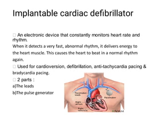Implantable cardiac deﬁbrillator
An electronic device that constantly monitors heart rate and
rhythm.
When it detects a very fast, abnormal rhythm, it delivers energy to
the heart muscle. This causes the heart to beat in a normal rhythm
again.
Used for cardioversion, defibrillation, anti-tachycardia pacing &
bradycardia pacing.
2 parts :
a)The leads
b)The pulse generator
 