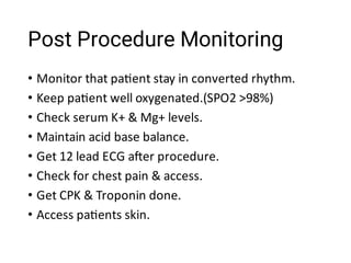Post Procedure Monitoring
•
•
•
•
•
•
•
•
Monitor that pa ent stay in converted rhythm.
Keep pa ent well oxygenated.(SPO2 >98%)
Check serum K+ & Mg+ levels.
Maintain acid base balance.
Get 12 lead ECG a er procedure.
Check for chest pain & access.
Get CPK & Troponin done.
Access pa ents skin.
 