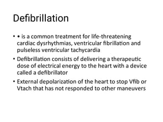 Deﬁbrillation
•
•
•
• is a common treatment for life-threatening
cardiac dysrhythmias, ventricular ﬁbrilla on and
pulseless ventricular tachycardia
Deﬁbrilla on consists of delivering a therapeu c
dose of electrical energy to the heart with a device
called a deﬁbrillator
External depolariza on of the heart to stop Vﬁb or
Vtach that has not responded to other maneuvers
 