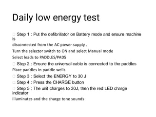 Daily low energy test
Step 1 : Put the defibrillator on Battery mode and ensure machine
is
disconnected from the AC power supply .
Turn the selector switch to ON and select Manual mode
Select leads to PADDLES/PADS
Step 2 : Ensure the universal cable is connected to the paddles
Place paddles in paddle wells
Step 3 : Select the ENERGY to 30 J
Step 4 : Press the CHARGE button
Step 5 : The unit charges to 30J, then the red LED charge
indicator
illuminates and the charge tone sounds
 
