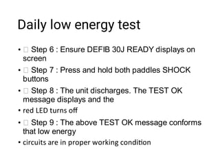 Daily low energy test
•
•
•
•
•
•
Step 6 : Ensure DEFIB 30J READY displays on
screen
Step 7 : Press and hold both paddles SHOCK
buttons
Step 8 : The unit discharges. The TEST OK
message displays and the
red LED turns oﬀ
Step 9 : The above TEST OK message conforms
that low energy
circuits are in proper working condi on
 