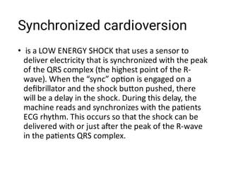 Synchronized cardioversion
• is a LOW ENERGY SHOCK that uses a sensor to
deliver electricity that is synchronized with the peak
of the QRS complex (the highest point of the R-
wave). When the “sync” op on is engaged on a
deﬁbrillator and the shock bu on pushed, there
will be a delay in the shock. During this delay, the
machine reads and synchronizes with the pa ents
ECG rhythm. This occurs so that the shock can be
delivered with or just a er the peak of the R-wave
in the pa ents QRS complex.
 