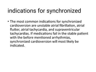 indications for synchronized
• The most common indica ons for synchronized
cardioversion are unstable atrial ﬁbrilla on, atrial
ﬂu er, atrial tachycardia, and supraventricular
tachycardias. If medica ons fail in the stable pa ent
with the before men oned arrhythmias,
synchronized cardioversion will most likely be
indicated.
 