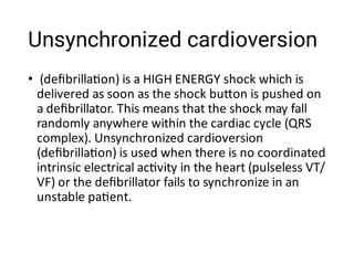 Unsynchronized cardioversion
• (deﬁbrilla on) is a HIGH ENERGY shock which is
delivered as soon as the shock bu on is pushed on
a deﬁbrillator. This means that the shock may fall
randomly anywhere within the cardiac cycle (QRS
complex). Unsynchronized cardioversion
(deﬁbrilla on) is used when there is no coordinated
intrinsic electrical ac vity in the heart (pulseless VT/
VF) or the deﬁbrillator fails to synchronize in an
unstable pa ent.
 