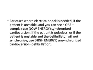 • For cases where electrical shock is needed, if the
pa ent is unstable, and you can see a QRS-t
complex use (LOW ENERGY) synchronized
cardioversion. If the pa ent is pulseless, or if the
pa ent is unstable and the deﬁbrillator will not
synchronize, use (HIGH ENERGY) unsynchronized
cardioversion (deﬁbrilla on).
 