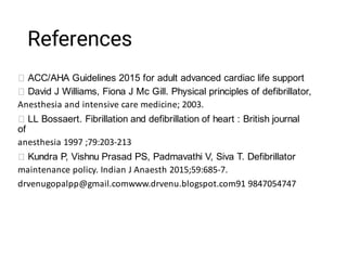 References
ACC/AHA Guidelines 2015 for adult advanced cardiac life support
David J Williams, Fiona J Mc Gill. Physical principles of defibrillator,
Anesthesia and intensive care medicine; 2003.
LL Bossaert. Fibrillation and defibrillation of heart : British journal
of
anesthesia 1997 ;79:203-213
Kundra P, Vishnu Prasad PS, Padmavathi V, Siva T. Defibrillator
maintenance policy. Indian J Anaesth 2015;59:685-7.
drvenugopalpp@gmail.comwww.drvenu.blogspot.com91 9847054747
 