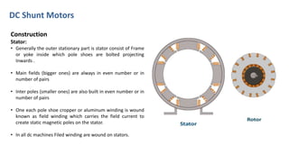 DC Shunt Motors
Construction
Stator:
• Generally the outer stationary part is stator consist of Frame
or yoke inside which pole shoes are bolted projecting
Inwards .
• Main fields (bigger ones) are always in even number or in
number of pairs
• Inter poles (smaller ones) are also built in even number or in
number of pairs
• One each pole shoe cropper or aluminum winding is wound
known as field winding which carries the field current to
create static magnetic poles on the stator.
• In all dc machines Filed winding are wound on stators.
 