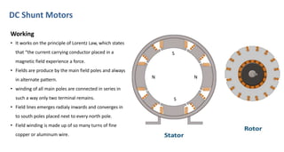 DC Shunt Motors
N
S
N
S
Working
• It works on the principle of Lorentz Law, which states
that “the current carrying conductor placed in a
magnetic field experience a force.
• Fields are produce by the main field poles and always
in alternate pattern.
• winding of all main poles are connected in series in
such a way only two terminal remains.
• Field lines emerges radialy inwards and converges in
to south poles placed next to every north pole.
• Field winding is made up of so many turns of fine
copper or aluminum wire.
 