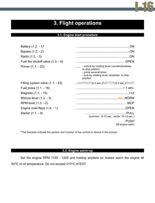 3. Flight operations
3.1. Engine start procedure
Battery (1.2. - 1)* …..........................................................ON
Bypass (1.2. - 2) …..........................................................ON
Radio (1.2. - 3) …..........................................................ON
Fuel fire shutoff valve (1.3. - 6) …......................................................OPEN
Primer (1.1. - 23) ….. - unlock by rotating lever counterclockwise
to stop position
- prime several times
- lock by rotating lever clockwise to stop
position
Filling system valve (1.1. - 22) ...КАРБЮР(2-3 sec.)/МОТОР(2-3 sec.)/ЗАКР
Fuel press (1.1. - 16) …...................................................~ 1 atm.
Magneto (1.1. - 15) …..........................................................1+2
Mixture lever (1.3. - 3) ….............................................(М)...NORM
RPM lever (1.3. - 2) …........................................................MCP
Engine cowl flaps (1.4. - 1) …......................................................OPEN
Starter (1.1. - 9) …........................................... PULL
(summer - 8-10 sec., winter 10-12 sec.)
PUSH
(till engine start)
*The brackets indicate the section and number of the control or device in the picture
3.2. Engine warm-up
Set the engine RPM 1100 - 1200 and holding airplane on brakes warm the engine till
50ºC of oil temperature. Do not exceed 210ºC of EGT.
 