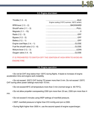 3.3. Engine shut down
Throttle (1.3. - 4) …........................................................IDLE
Engine cooling (110ºС summer, 160ºС winter)
RPM lever (1.3. - 2) …...........................................BACKWARD
Shutoff valve (1.1. - 3) ….......................................................PULL
Magneto (1.1. - 15) …..............................................................0
Radio (1.2. - 3) ….........................................................OFF
Bypass (1.2. - 2) ….........................................................OFF
Battery (1.2. - 1) ….........................................................OFF
Engine cowl flaps (1.4. - 1) …....................................................CLOSE
Fuel fire shutoff valve (1.3. - 6) …....................................................CLOSE
Mixture lever (1.3. - 3) …......................................................LEAN
Oxygen valve (1.4. - 5) …....................................................CLOSE
IT IS PROHIBITED TO SWITCH OFF THE IGNITION AT HIGH RPM TO AVOID AN
ENGINE FIRE
3.4. Engine operation
• Do not let CHT drop below than 120*С during flights. It leads to increase of engine
acceleration time and engine work instability.
• Do not exceed 235*С CHT during TO power more than 5 min. Do not exceed 235*С
CHT during other power settings more than 15 min.
• Do not exceed 85*С oil temperature more than 3 min (normal range is 60-75*С).
• Do not allow propeller overspeeding 2350 rpm more than 30 sec, 2300 rpm more than 4
min.
• Do not exceed 5 minutes using WEP settings of manifold pressure.
• WEP: manifold pressure is higher than 910 mmHg and rpm is 2300.
• During flight higher than 3000 m. use the second speed of engine supercharger.
 