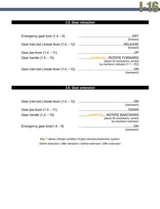 3.5. Gear retraction
Emergency gear lock (1.4. - 9) ….........................................................OFF
(forward)
Gear (retr./ext.) break lever (1.4. - 12) …...............................................RELEASE
(forward)
Gear jaw lever (1.4. - 11) …...........................................................UP
Gear handle (1.4. - 10) .............(LCTRL+G)....ROTATE FORWARD
(about 43 revolutions, control
by mechanic indicator (1.1 – 25))
Gear (retr./ext.) break lever (1.4. - 12) ………......…..........................................ON
(backward)
3.6. Gear extension
Gear (retr./ext.) break lever (1.4. - 12) ...….......................................................ON
(backward)
Gear jaw lever (1.4. - 11) …....................................................DOWN
Gear handle (1.4. - 10) ..........(LSHIFT+G)....ROTATE BAKCWARD
(about 43 revolutions, control
by mechanic indicator)
Emergency gear lock(1.4. - 9) .….........................................................ON
(backward)
Key G allows change condition of gear retraction/extension system:
before retraction / after retraction / before extension / after extension
 