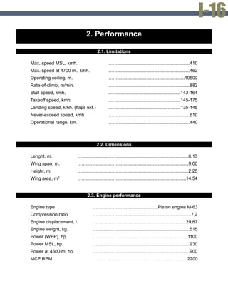 2. Performance
2.1. Limitations
Max. speed MSL, kmh. ..…..........................................................410
Max. speed at 4700 m., kmh. ..…..........................................................462
Operating ceiling, m. ..…......................................................10500
Rate-of-climb, m/min. ..…..........................................................882
Stall speed, kmh. ..…...................................................143-164
Takeoff speed, kmh. ..…...................................................145-175
Landing speed, kmh. (flaps ext.) ..…...................................................135-145
Never-exceed speed, kmh. ..…..........................................................610
Operational range, km. ..…..........................................................440
2.2. Dimensions
Lenght, m. ….......................….........................................................6.13
Wing span, m. ….......................….........................................................9.00
Height, m. ….......................….........................................................2.25
Wing area, m2 ….......................….......................................................14.54
2.3. Engine performance
Engine type …...........….................................Piston engine M-63
Compression ratio …...........…...........................................................7,2
Engine displacement, l. …...........….......................................................29,87
Engine weight, kg. …...........…..........................................................515
Power (WEP), hp. …...........…........................................................1100
Power MSL, hp. …...........…..........................................................930
Power at 4500 m, hp. …...........…..........................................................900
MCP RPM …...........…........................................................2200
 