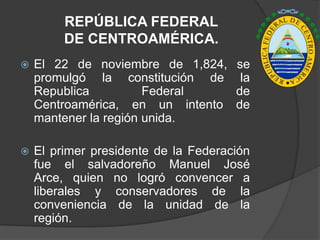 REPÚBLICA FEDERAL
         DE CENTROAMÉRICA.
   El 22 de noviembre de 1,824, se
    promulgó la constitución de la
    Republica          Federal   de
    Centroamérica, en un intento de
    mantener la región unida.

   El primer presidente de la Federación
    fue el salvadoreño Manuel José
    Arce, quien no logró convencer a
    liberales y conservadores de la
    conveniencia de la unidad de la
    región.
 